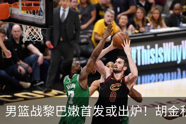 男篮战黎巴嫩首发或出炉！胡金秋领衔，王俊杰难逆袭，赵继伟首发恐被取代