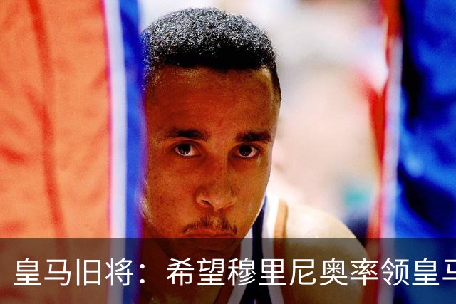 皇马旧将：希望穆里尼奥率领皇马夺冠 库库雷利亚让我期待